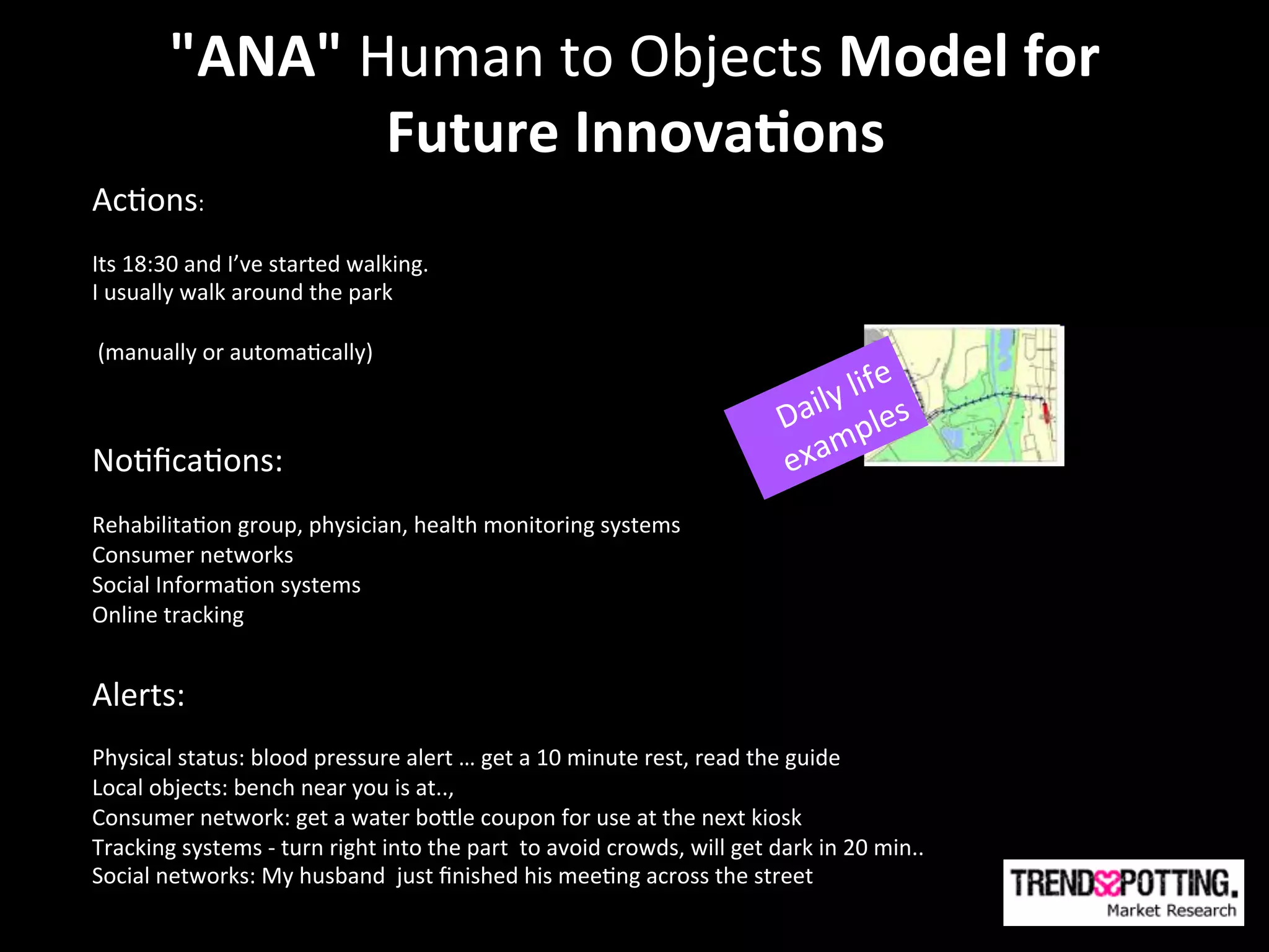 "ANA"	
  Human	
  to	
  Objects	
  Model	
  for	
  	
  
                       Future Technologies
                       Future	
  Innova'ons	
  
Ac(ons:	
  	
  
	
  
Its	
  18:30	
  and	
  I’ve	
  started	
  walking.	
  
I	
  usually	
  walk	
  around	
  the	
  park	
  
	
  
	
  (manually	
  or	
  automa(cally)	
  
	
  
	
  
No(ﬁca(ons:	
  	
  
	
  
Rehabilita(on	
  group,	
  physician,	
  health	
  monitoring	
  systems	
  
Consumer	
  networks	
  
Social	
  Informa(on	
  systems	
  
Online	
  tracking	
  
	
  
Alerts:	
  	
  
	
  
Physical	
  status:	
  blood	
  pressure	
  alert	
  …	
  get	
  a	
  10	
  minute	
  rest,	
  read	
  the	
  guide	
  
Local	
  objects:	
  bench	
  near	
  you	
  is	
  at..,	
  	
  
Consumer	
  network:	
  get	
  a	
  water	
  boYle	
  coupon	
  for	
  use	
  at	
  the	
  next	
  kiosk	
  
Tracking	
  systems	
  -­‐	
  turn	
  right	
  into	
  the	
  part	
  	
  to	
  avoid	
  crowds,	
  will	
  get	
  dark	
  in	
  20	
  min..	
  
Social	
  networks:	
  My	
  husband	
  	
  just	
  ﬁnished	
  his	
  mee(ng	
  across	
  the	
  street	
  
	
  
	
  
 