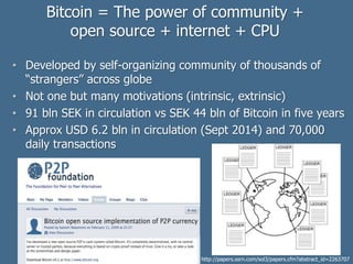 Bitcoin = The power of community +
open source + internet + CPU
• Developed by self-organizing community of thousands of
“strangers” across globe
• Not one but many motivations (intrinsic, extrinsic)
• 91 bln SEK in circulation vs SEK 44 bln of Bitcoin in five years
• Approx USD 6.2 bln in circulation (Sept 2014) and 70,000
daily transactions
http://papers.ssrn.com/sol3/papers.cfm?abstract_id=2263707
 
