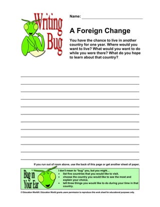 Name:



                                                   A Foreign Change
                                                   You have the chance to live in another
                                                   country for one year. Where would you
                                                   want to live? What would you want to do
                                                   while you were there? What do you hope
                                                   to learn about that country?




             If you run out of room above, use the back of this page or get another sheet of paper.

                                       I don’t mean to “bug” you, but you might…
                                       • list five countries that you would like to visit.
                                       • choose the country you would like to see the most and
                                           explain your choice.
                                       • tell three things you would like to do during your time in that
                                           country.

© Education World®. Education World grants users permission to reproduce this work sheet for educational purposes only.
 
