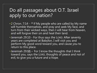 Do all passages about O.T. Israel
apply to our nation?
•2 Chron. 7:14 - 14 if My people who are called by My name
will humble themselves, and pray and seek My face, and
turn from their wicked ways, then I will hear from heaven,
and will forgive their sin and heal their land.
•Jeremiah 29:10 - For thus says the LORD: After seventy
years are completed at Babylon, I will visit you and
perform My good word toward you, and cause you to
return to this place.
•Jeremiah 29:11 - For I know the thoughts that I think
toward you, says the LORD, thoughts of peace and not of
evil, to give you a future and a hope.
 