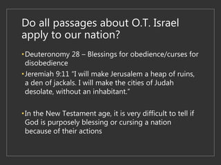 Do all passages about O.T. Israel
apply to our nation?
•Deuteronomy 28 – Blessings for obedience/curses for
disobedience
•Jeremiah 9:11 “I will make Jerusalem a heap of ruins,
a den of jackals. I will make the cities of Judah
desolate, without an inhabitant.”
•In the New Testament age, it is very difficult to tell if
God is purposely blessing or cursing a nation
because of their actions
 
