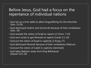 Before Jesus, God had a focus on the
repentance of individual nations
• God set up a time table to allow longsuffering for the Amorites
(Gen. 15:16)
• God destroyed Sodom and Gomorrah because of their wickedness
(Gen. 19)
• God wanted the nation of Israel to repent (2 Chron. 7:14)
• God sent Jonah to get Nineveh to repent (Jonah 3:1-10)
• God put the nation of Israel in captivity (2 Kings 17)
• God destroyed Nineveh because of their wickedness (Nahum)
• God put the nation of Judah in captivity (Jeremiah)
• God takes Babylon away from King Belshazzar
(Daniel 5:22-24)
 