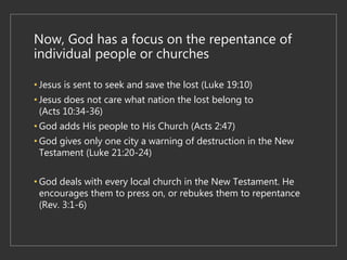 Now, God has a focus on the repentance of
individual people or churches
• Jesus is sent to seek and save the lost (Luke 19:10)
• Jesus does not care what nation the lost belong to
(Acts 10:34-36)
• God adds His people to His Church (Acts 2:47)
• God gives only one city a warning of destruction in the New
Testament (Luke 21:20-24)
• God deals with every local church in the New Testament. He
encourages them to press on, or rebukes them to repentance
(Rev. 3:1-6)
 