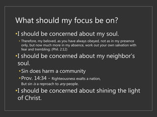 What should my focus be on?
•I should be concerned about my soul.
• Therefore, my beloved, as you have always obeyed, not as in my presence
only, but now much more in my absence, work out your own salvation with
fear and trembling; (Phil. 2:12)
•I should be concerned about my neighbor’s
soul.
•Sin does harm a community
•Prov. 14:34 - Righteousness exalts a nation,
But sin is a reproach to any people.
•I should be concerned about shining the light
of Christ.
 