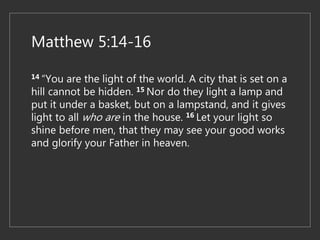 Matthew 5:14-16
14 “You are the light of the world. A city that is set on a
hill cannot be hidden. 15 Nor do they light a lamp and
put it under a basket, but on a lampstand, and it gives
light to all who are in the house. 16 Let your light so
shine before men, that they may see your good works
and glorify your Father in heaven.
 
