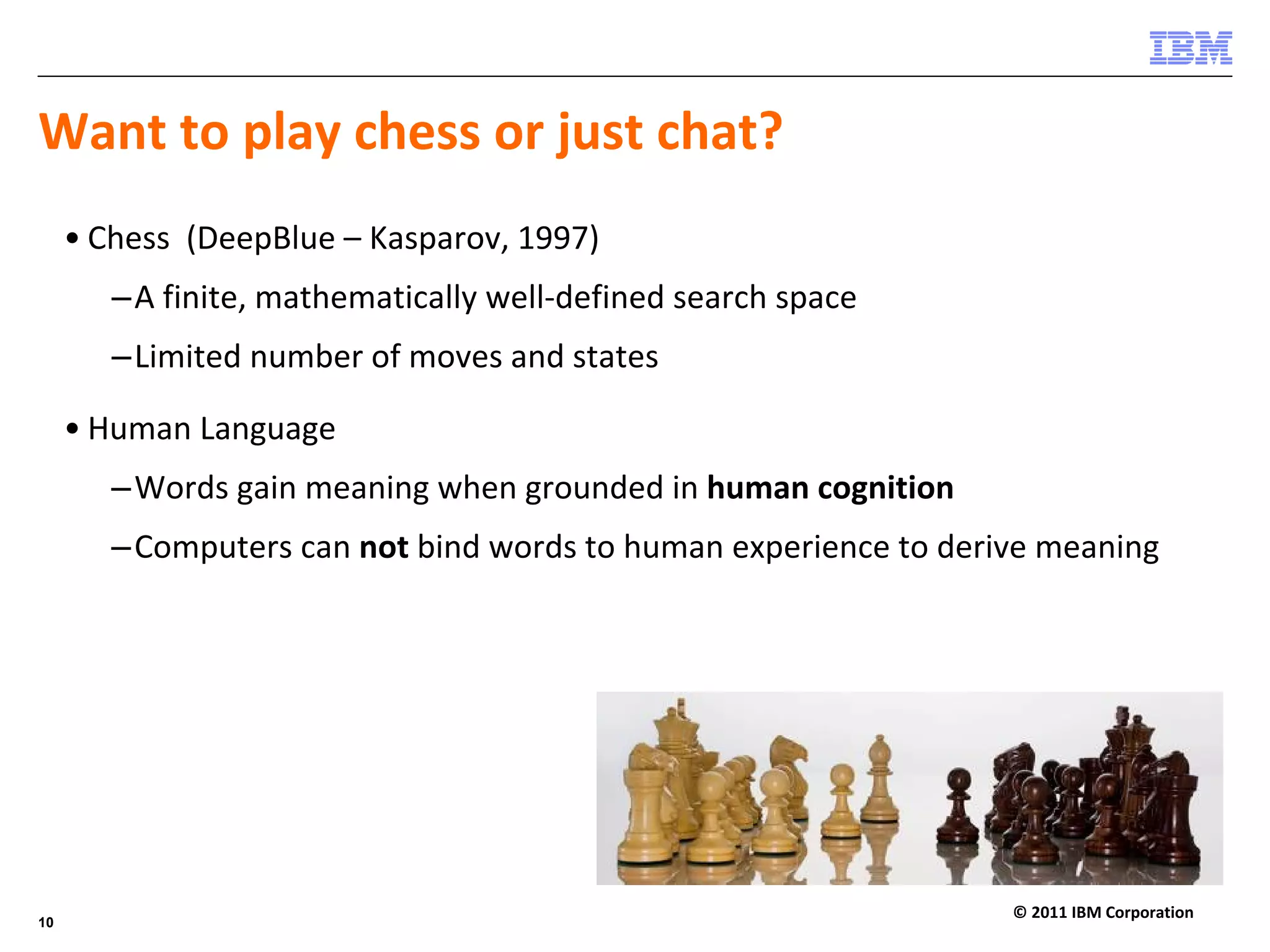 Want to play chess or just chat?
     • Chess  (DeepBlue – Kasparov, 1997) 
        –A finite, mathematically well‐defined search space
        –Limited number of moves and states

     • Human Language
        –Words gain meaning when grounded in human cognition
        –Computers can not bind words to human experience to derive meaning




                                                                 © 2011 IBM Corporation
10
 