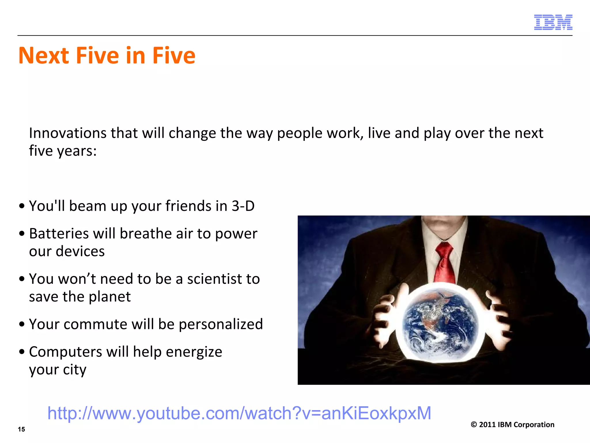 Next Five in Five

     Innovations that will change the way people work, live and play over the next 
     five years:


• You'll beam up your friends in 3‐D
• Batteries will breathe air to power
  our devices
• You won’t need to be a scientist to 
  save the planet
• Your commute will be personalized
• Computers will help energize 
  your city

       http://www.youtube.com/watch?v=anKiEoxkpxM                      © 2011 IBM Corporation
15
 