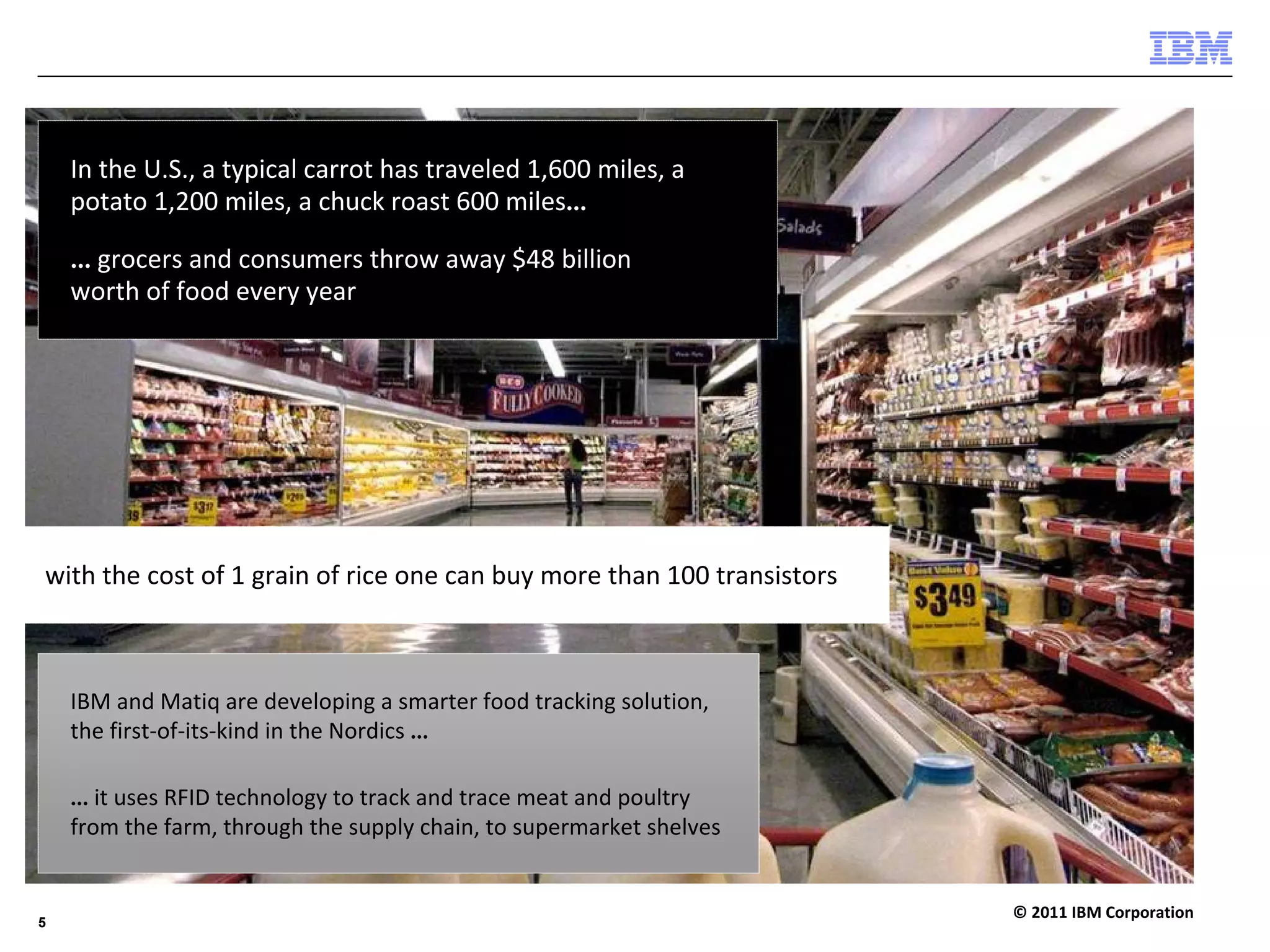 In the U.S., a typical carrot has traveled 1,600 miles, a 
    potato 1,200 miles, a chuck roast 600 miles…

    … grocers and consumers throw away $48 billion 
    worth of food every year




with the cost of 1 grain of rice one can buy more than 100 transistors 



    IBM and Matiq are developing a smarter food tracking solution, 
    the first‐of‐its‐kind in the Nordics …

    … it uses RFID technology to track and trace meat and poultry 
    from the farm, through the supply chain, to supermarket shelves


                                                                          © 2011 IBM Corporation
5
 