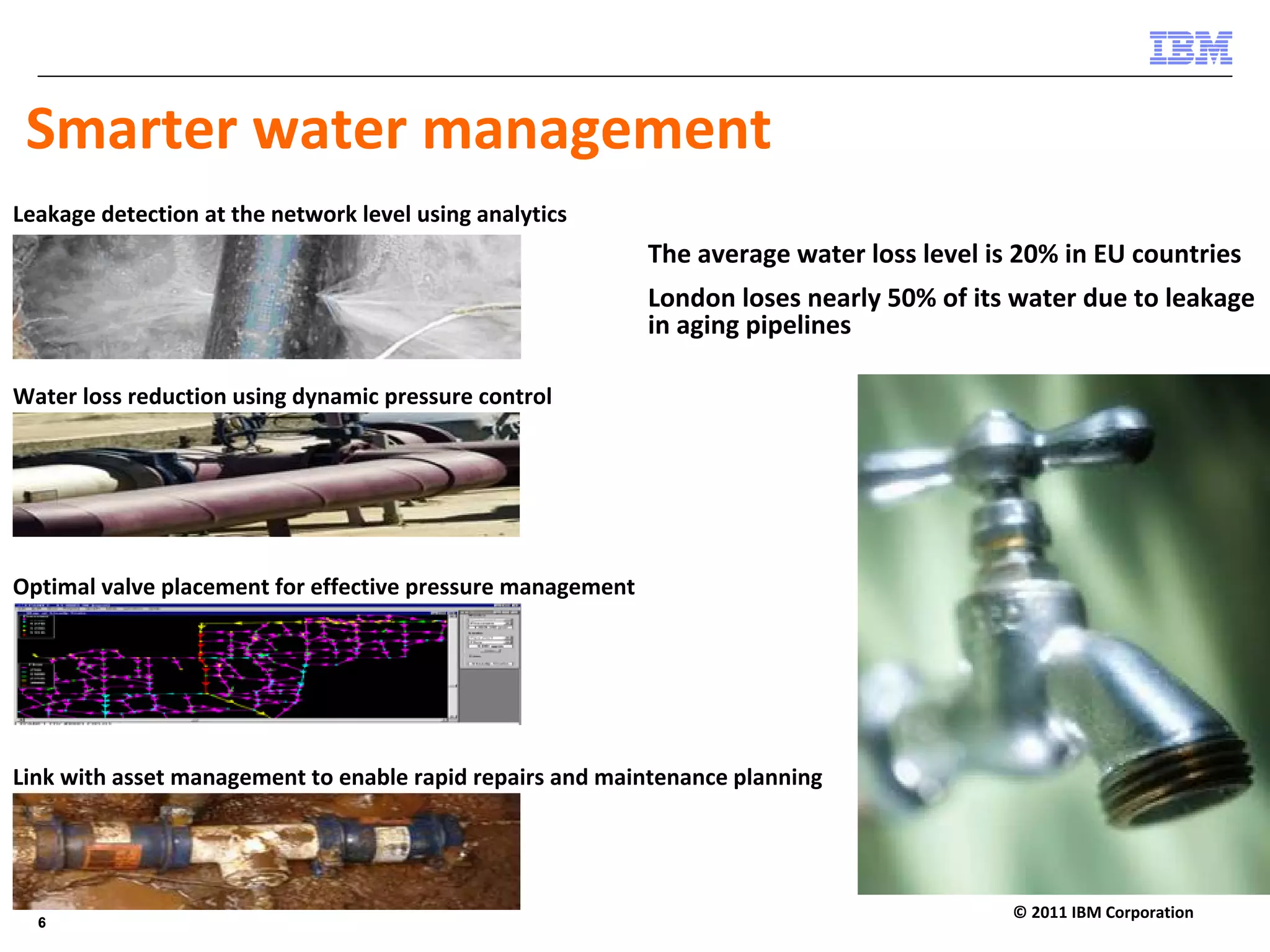 Smarter water management 
Leakage detection at the network level using analytics
                                                            The average water loss level is 20% in EU countries
                                                            London loses nearly 50% of its water due to leakage 
                                                            in aging pipelines

Water loss reduction using dynamic pressure control




Optimal valve placement for effective pressure management




Link with asset management to enable rapid repairs and maintenance planning




  6                                                                                        © 2011 IBM Corporation
  6
 