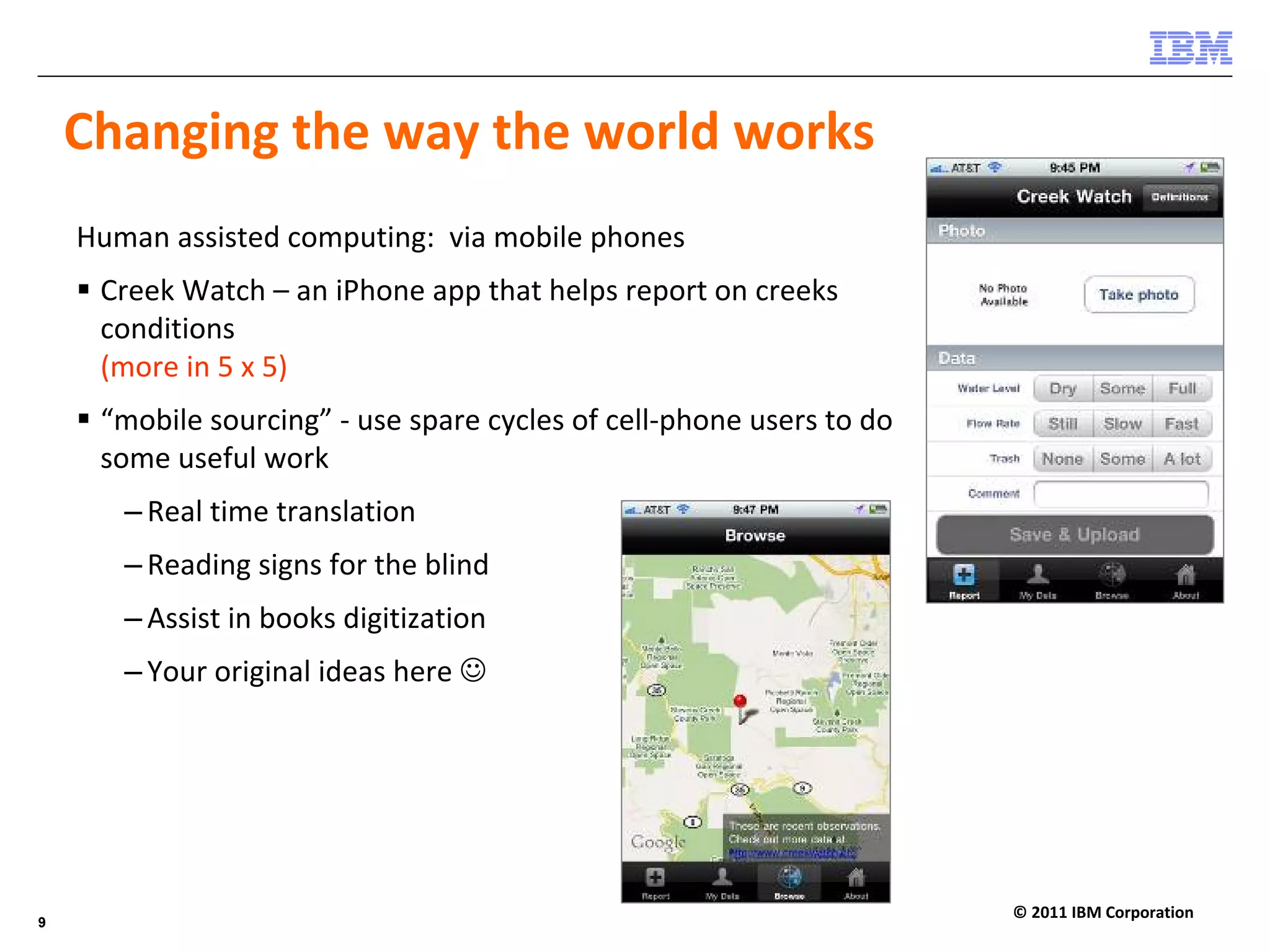 Changing the way the world works
    Human assisted computing:  via mobile phones
     Creek Watch – an iPhone app that helps report on creeks 
     conditions
     (more in 5 x 5) 
     “mobile sourcing” ‐ use spare cycles of cell‐phone users to do 
     some useful work
       – Real time translation
       – Reading signs for the blind
       – Assist in books digitization 
       – Your original ideas here ☺




                                                                       © 2011 IBM Corporation
9
 