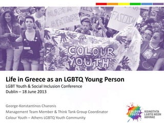 Life in Greece as an LGBTQ Young Person
LGBT Youth & Social Inclusion Conference
Dublin – 18 June 2013
George-Konstantinos Charonis
Management Team Member & Think Tank Group Coordinator
Colour Youth – Athens LGBTQ Youth Community
 