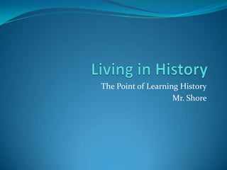 Living in History The Point of Learning History Mr. Shore 