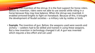 • Example. The invention of the stirrup. It is the foot support for horse-riders.
Before its invention, riders were not able to use swords while riding in a
horse because they may lose balance. When the stirrup was invented, it
enabled armored knights to fight on horseback. Because of this, it brought
the development of feudal societies – a military rule by nobles or lords
• Example. The invention of gun. Before, the weapons used were swords and
archery ---soldiers had to be skilled and trained in using these weapons.
But a new invention in technology changed it all. A gun was invented
which requires a less effort and can used
 