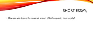 SHORT ESSAY;
• How can you lessen the negative impact of technology in your society?
 