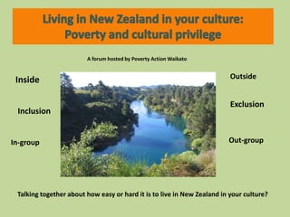 Living in New Zealand in your culture: Poverty and cultural privilege A forum hosted by Poverty Action Waikato  Outside Inside Exclusion Inclusion Out-group In-group Talking together about how easy or hard it is to live in New Zealand in your culture? 