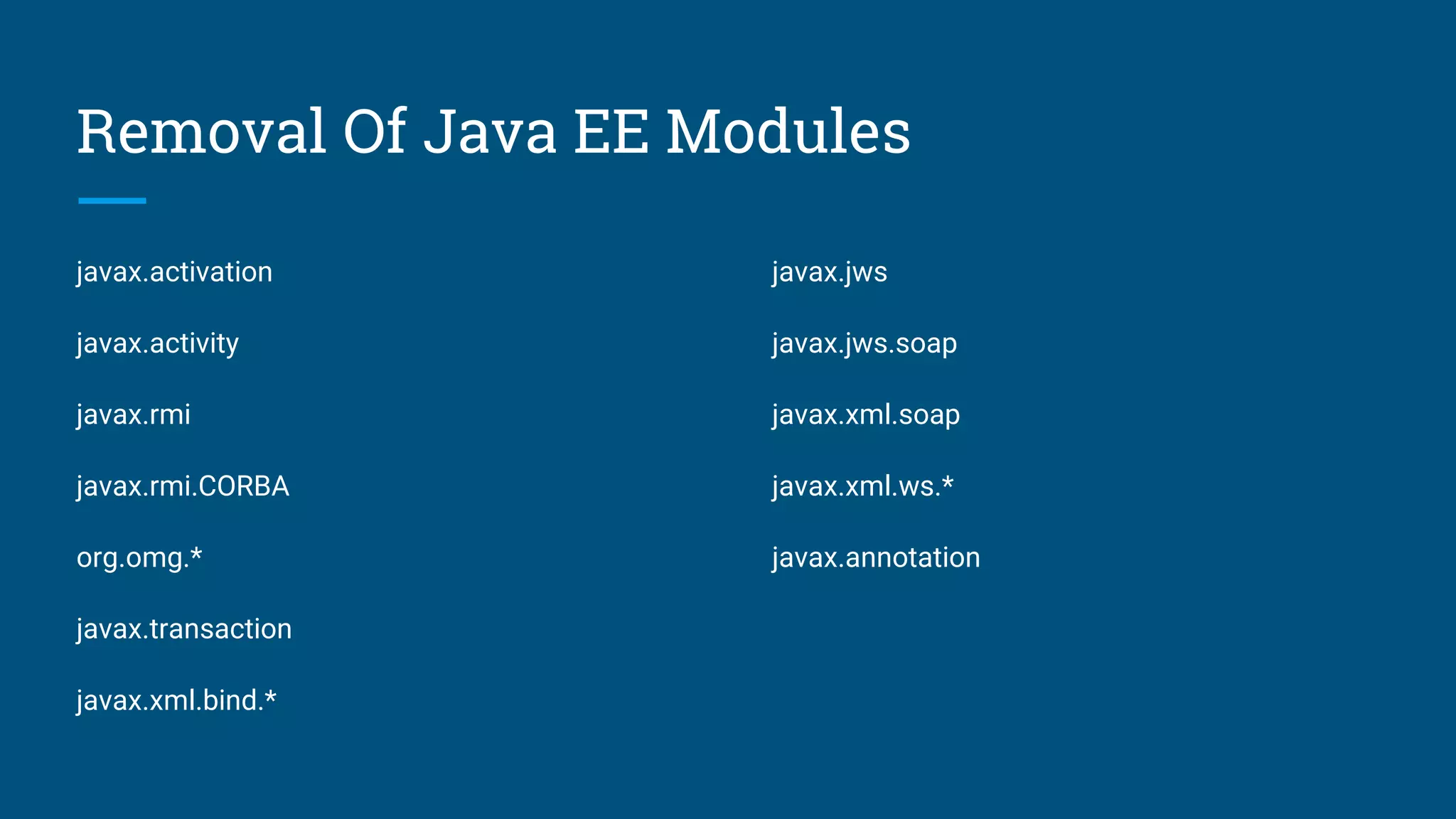 Removal Of Java EE Modules
javax.activation
javax.activity
javax.rmi
javax.rmi.CORBA
org.omg.*
javax.transaction
javax.xml.bind.*
javax.jws
javax.jws.soap
javax.xml.soap
javax.xml.ws.*
javax.annotation
 