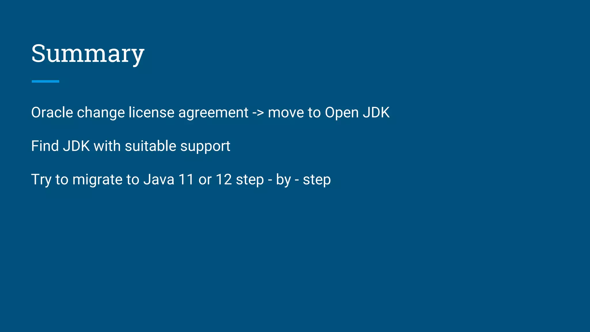 Summary
Oracle change license agreement -> move to Open JDK
Find JDK with suitable support
Try to migrate to Java 11 or 12 step - by - step
 