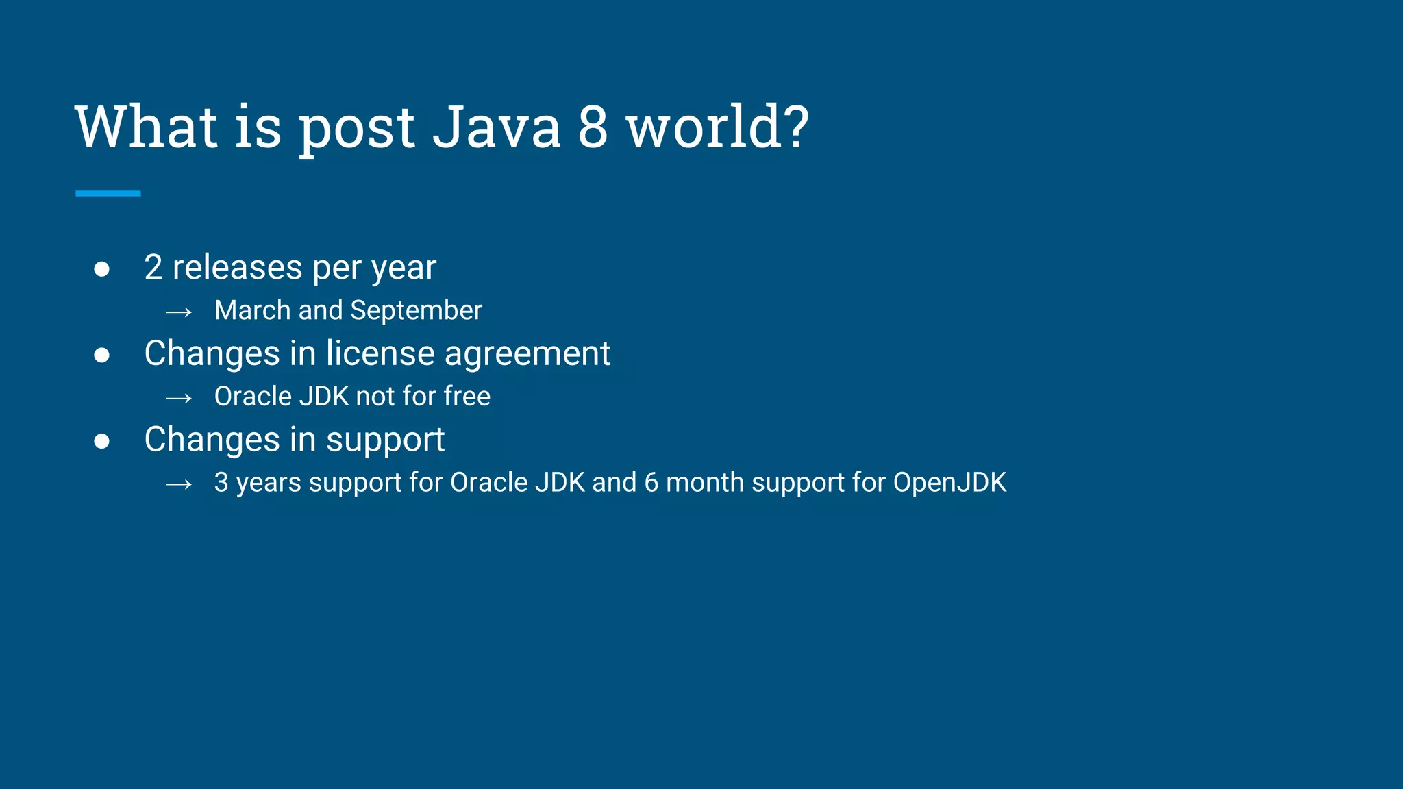 What is post Java 8 world?
● 2 releases per year
→ March and September
● Changes in license agreement
→ Oracle JDK not for free
● Changes in support
→ 3 years support for Oracle JDK and 6 month support for OpenJDK
 
