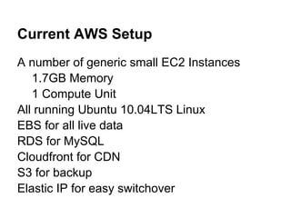 Current AWS Setup
A number of generic small EC2 Instances
   1.7GB Memory
   1 Compute Unit
All running Ubuntu 10.04LTS Linux
EBS for all live data
RDS for MySQL
Cloudfront for CDN
S3 for backup
Elastic IP for easy switchover
 