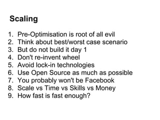 Scaling
1.   Pre-Optimisation is root of all evil
2.   Think about best/worst case scenario
3.   But do not build it day 1
4.   Don't re-invent wheel
5.   Avoid lock-in technologies
6.   Use Open Source as much as possible
7.   You probably won't be Facebook
8.   Scale vs Time vs Skills vs Money
9.   How fast is fast enough?
 