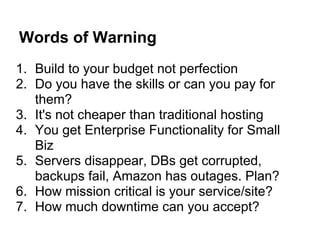 Words of Warning
1. Build to your budget not perfection
2. Do you have the skills or can you pay for
   them?
3. It's not cheaper than traditional hosting
4. You get Enterprise Functionality for Small
   Biz
5. Servers disappear, DBs get corrupted,
   backups fail, Amazon has outages. Plan?
6. How mission critical is your service/site?
7. How much downtime can you accept?
 