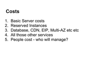 Costs
1.   Basic Server costs
2.   Reserved Instances
3.   Database, CDN, EIP, Multi-AZ etc etc
4.   All those other services
5.   People cost - who will manage?
 