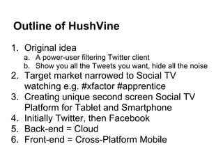 Outline of HushVine
1. Original idea
   a. A power-user filtering Twitter client
   b. Show you all the Tweets you want, hide all the noise
2. Target market narrowed to Social TV
   watching e.g. #xfactor #apprentice
3. Creating unique second screen Social TV
   Platform for Tablet and Smartphone
4. Initially Twitter, then Facebook
5. Back-end = Cloud
6. Front-end = Cross-Platform Mobile
 