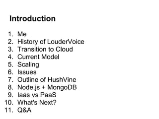 Introduction
 1.   Me
 2.   History of LouderVoice
 3.   Transition to Cloud
 4.   Current Model
 5.   Scaling
 6.   Issues
 7.   Outline of HushVine
 8.   Node.js + MongoDB
 9.   Iaas vs PaaS
10.   What's Next?
11.   Q&A
 