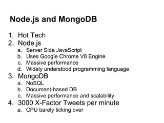 Node.js and MongoDB
1. Hot Tech
2. Node.js
  a.   Server Side JavaScript
  b.   Uses Google Chrome V8 Engine
  c.   Massive performance
  d.   Widely understood programming language
3. MongoDB
  a. NoSQL
  b. Document-based DB
  c. Massive performance and scalability
4. 3000 X-Factor Tweets per minute
  a. CPU barely ticking over
 