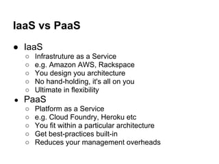 IaaS vs PaaS
● IaaS
    ○   Infrastruture as a Service
    ○   e.g. Amazon AWS, Rackspace
    ○   You design you architecture
    ○   No hand-holding, it's all on you
    ○   Ultimate in flexibility
●   PaaS
    ○   Platform as a Service
    ○   e.g. Cloud Foundry, Heroku etc
    ○   You fit within a particular architecture
    ○   Get best-practices built-in
    ○   Reduces your management overheads
 