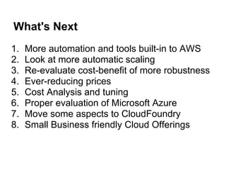 What's Next
1.   More automation and tools built-in to AWS
2.   Look at more automatic scaling
3.   Re-evaluate cost-benefit of more robustness
4.   Ever-reducing prices
5.   Cost Analysis and tuning
6.   Proper evaluation of Microsoft Azure
7.   Move some aspects to CloudFoundry
8.   Small Business friendly Cloud Offerings
 