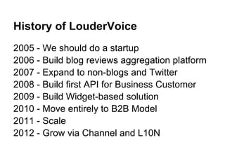 History of LouderVoice
2005 - We should do a startup
2006 - Build blog reviews aggregation platform
2007 - Expand to non-blogs and Twitter
2008 - Build first API for Business Customer
2009 - Build Widget-based solution
2010 - Move entirely to B2B Model
2011 - Scale
2012 - Grow via Channel and L10N
 