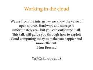 Working in the cloud

We are from the internet — we know the value of
      open source. Hardware and storage is
 unfortunately real, but you can outsource it all.
   is talk will guide you through how to exploit
cloud computing today to make you happier and
                  more e cient.
                   Léon Brocard


              YAPC::Europe
 