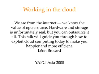 Working in the cloud

   We are from the internet — we know the
 value of open source. Hardware and storage
is unfortunately real, but you can outsource it
 all. This talk will guide you through how to
 exploit cloud computing today to make you
           happier and more efﬁcient.
                 Léon Brocard


              YAPC::Asia 2008