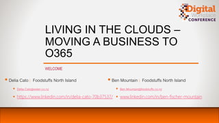 LIVING IN THE CLOUDS –
MOVING A BUSINESS TO
O365
WELCOME
 Delia Cato | Foodstuffs North Island
 Delia.Cato@water.co.nz
 https://www.linkedin.com/in/delia-cato-70b37537/
 Ben Mountain | Foodstuffs North Island
 Ben.Mountain@foodstuffs.co.nz
 www.linkedin.com/in/ben-fischer-mountain
 