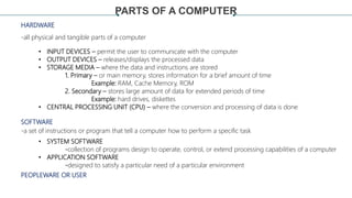 PARTS OF A COMPUTER
HARDWARE
SOFTWARE
PEOPLEWARE OR USER
-all physical and tangible parts of a computer
• INPUT DEVICES – ...