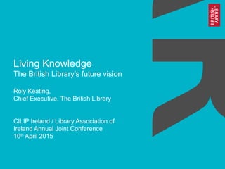 Living Knowledge
The British Library’s future vision
Roly Keating,
Chief Executive, The British Library
CILIP Ireland / Library Association of
Ireland Annual Joint Conference
10th
April 2015
 