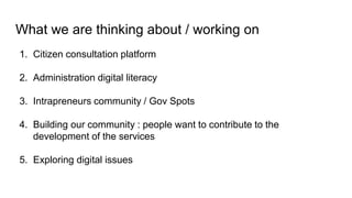 What we are thinking about / working on
1. Citizen consultation platform
2. Administration digital literacy
3. Intrapreneurs community / Gov Spots
4. Building our community : people want to contribute to the
development of the services
5. Exploring digital issues
 