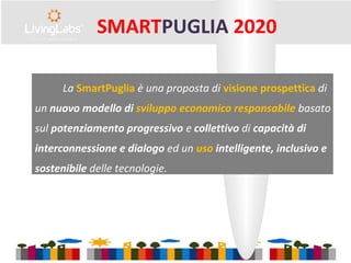 La SmartPuglia è una proposta di visione prospettica di
un nuovo modello di sviluppo economico responsabile basato
sul potenziamento progressivo e collettivo di capacità di
interconnessione e dialogo ed un uso intelligente, inclusivo e
sostenibile delle tecnologie.
SMARTPUGLIA 2020
 