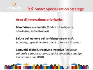 Aree di innovazione prioritarie:
Manifattura sostenibile (fabbrica intelligente,
aerospazio, meccatronica)
Salute dell’uomo e dell’ambiente (green e blu
economy, agroalimentare , beni culturali e turismo)
Comunità digitali, creative e inclusive (industria
culturale e creativa, servizi, social innovation, design,
innovazione non R&D)
S3 Smart Specialization Strategy
 