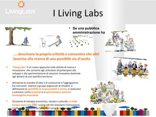 • “Living Labs” è un nuovo approccio nelle attività di ricerca e
innovazione che consente agli utilizzatori di partecipare allo
sviluppo e alla sperimentazione di soluzioni innovative destinate
agli abitanti di uno specifico territorio.
• Attraverso lo scambio di idee e di conoscenze e l’aggregazione
fra ricercatori, imprese e gruppi organizzati di cittadini, si
definiscono le specifiche di nuovi prodotti e servizi, si realizzano
e valutano i primi prototipi e si sperimentano soluzioni
tecnologiche innovative.
• Occasione di sviluppo economico, sociale e culturale, in tutta
Europa sono circa 230 i Living Lab che stimolano l'innovazione,
trasferendo la ricerca dai laboratori verso la vita reale, dove i
cittadini e gli utenti diventano essi stessi “co-sviluppatori”.
I Living Labs
●
Se una pubblica
amministrazione ha un
problema …
…..descrivere la propria criticità e consentire che altri
lavorino alla ricerca di una possibile via d’uscita
 