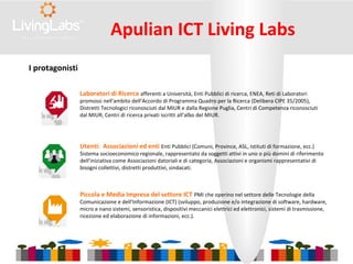 Apulian ICT Living Labs
Piccola e Media Impresa del settore ICT PMI che operino nel settore delle Tecnologie della
Comunicazione e dell’Informazione (ICT) (sviluppo, produzione e/o integrazione di software, hardware,
micro e nano sistemi, sensoristica, dispositivi meccanici elettrici ed elettronici, sistemi di trasmissione,
ricezione ed elaborazione di informazioni, ecc.).
Utenti: Associazioni ed enti Enti Pubblici (Comuni, Province, ASL, Istituti di formazione, ecc.)
Sistema socioeconomico regionale, rappresentato da soggetti attivi in uno o più domini di riferimento
dell’iniziativa come Associazioni datoriali e di categoria, Associazioni e organismi rappresentativi di
bisogni collettivi, distretti produttivi, sindacati.
Laboratori di Ricerca afferenti a Università, Enti Pubblici di ricerca, ENEA, Reti di Laboratori
promossi nell'ambito dell’Accordo di Programma Quadro per la Ricerca (Delibera CIPE 35/2005),
Distretti Tecnologici riconosciuti dal MIUR e dalla Regione Puglia, Centri di Competenza riconosciuti
dal MIUR, Centri di ricerca privati iscritti all’albo del MIUR.
I protagonisti
 