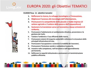 EUROPA 2020: gli Obiettivi TEMATICI
EU2020 fissa 11 obiettivi tematici
1. Rafforzare la ricerca, lo sviluppo tecnologico e l’innovazione,
2. Migliorare l’accesso alle tecnologie dell’informazione,
3. Promuovere la competitività delle piccole e medie imprese (il
settore agricolo e il settore della pesca e dell’acquacoltura)
4. Sostenere la transizione verso un’economia a basse emissioni di
carbonio,
5. Promuovere l’adattamento al cambiamento climatico, prevenzione e la
gestione dei rischi,
6. Tutelare l’ambiente e l’uso efficiente delle risorse,
7. Promuovere sistemi di trasporto sostenibili e eliminare le strozzature delle
principali infrastrutture di rete,
8. Promuovere l’occupazione e sostenere la mobilità dei lavoratori,
9. Promuovere l’inclusione sociale e combattere la povertà,
10. Investire nelle competenze, nell’istruzione e nell’apprendimento
permanente,
11. Rafforzare la capacità istituzionale e promuovere un’amministrazione
pubblica efficiente.
 