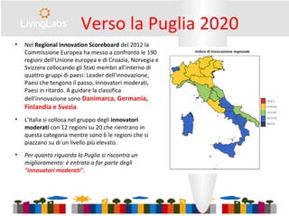 Verso la Puglia 2020
• Nel Regional Innovation Scoreboard del 2012 la
Commissione Europea ha messo a confronto le 190
regioni dell'Unione europea e di Croazia, Norvegia e
Svizzera collocando gli Stati membri all'interno di
quattro gruppi di paesi: Leader dell'innovazione,
Paesi che tengono il passo, Innovatori moderati,
Paesi in ritardo. A guidare la classifica
dell'innovazione sono Danimarca, Germania,
Finlandia e Svezia.
• L'Italia si colloca nel gruppo degli innovatori
moderati con 12 regioni su 20 che rientrano in
questa categoria mentre sono 6 le regioni che si
piazzano su di un livello più elevato.
• Per quanto riguarda la Puglia si riscontra un
miglioramento: è entrata a far parte degli
"innovatori moderati".
 