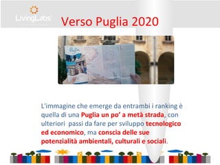 Verso Puglia 2020
L'immagine che emerge da entrambi i ranking è
quella di una Puglia un po’ a metà strada, con
ulteriori passi da fare per sviluppo tecnologico
ed economico, ma conscia delle sue
potenzialità ambientali, culturali e sociali.
 