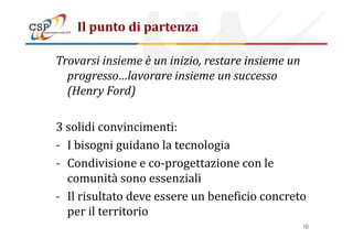 Il punto di partenza
Trovarsi insieme è un inizio, restare insieme un
progresso…lavorare insieme un successo
(Henry Ford)
3 solidi convincimenti:3 solidi convincimenti:
- I bisogni guidano la tecnologia
- Condivisione e co-progettazione con le
comunità sono essenziali
- Il risultato deve essere un beneficio concreto
per il territorio
10
 