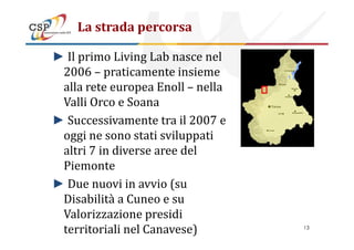 La strada percorsa
► Il primo Living Lab nasce nel
2006 – praticamente insieme
alla rete europea Enoll – nella
Valli Orco e Soana
► Successivamente tra il 2007 e► Successivamente tra il 2007 e
oggi ne sono stati sviluppati
altri 7 in diverse aree del
Piemonte
► Due nuovi in avvio (su
Disabilità a Cuneo e su
Valorizzazione presidi
territoriali nel Canavese) 13
 