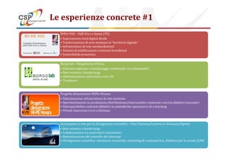 Le esperienze concrete #1
WiPie VOS – Valli Orco e Soana (TO)
• Superamento hard digital divide
• Trasformazione di area montana in “territorio digitale”
• Infrastrutture di rete wireless&wired
• Sistema di pubblicazione contenuti broadband
• Sostenibilità economica
BorgoLab – Borgofranco d’Ivrea
• Videosorveglianza e monitoraggio ambientale con videoanalisi
• Rete wireless a banda larga
• Alfabetizzazione informatica over 60
• Trashware
Copyright © 2014 CSP Innovazione nelle ICT. All rights reserved 14
• Trashware
Progetto dimostratore WiPie Novara
• Valorizzazione infrastruttura di rete esistente
• Sperimentazione su produzione/distribuzione/interscambio contenuti e servizi didattici innovativi
• Interoperabilità contenuti didattici su piattaforme opensource di e-learning
• Virtual classroom/corsi a distanza
Astronomia in rete per la divulgazione scientifica – Pino Torinese/Luserna S. Giovanni/Alpette
• Rete wireless a banda larga
• Collaborazione tra osservatori astronomici
• Remotizzazione del controllo dei telescopi
• Divulgazione scientifica attraverso un portale, streaming di contenuti live, didattica per le scuole (LIM)
 