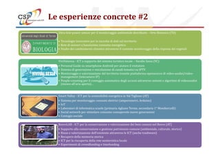 Le esperienze concrete #2
Ultra-low-power sensor per il monitoraggio ambientale distribuito – Orto Botanico (TO)
• Tecnologie innovative per la raccolta di dati sul territorio
• Rete di sensori a bassissimo consumo energetico
• Studio dei cambiamenti climatici attraverso il costante monitoraggio della risposta dei vegetali
ViviValsesia - ICT a supporto del sistema turistico locale – Varallo Sesia (VC)
• Personal Guide su smartphone Android per aiutare il visitatore
• Sistema di generazione e veicolazione di canali tematici su IPTV
• Monitoraggio e valorizzazione del territorio tramite piattaforma opensource di video-analisi/video-
management (telecamere IP)
Copyright © 2014 CSP Innovazione nelle ICT. All rights reserved 15
management (telecamere IP)
• People-counting per il conteggio automatico degli accessi attraverso sistemi e algoritmi di videoanalisi
(museo all’aria aperta)…
Smart Valley - ICT per la sostenibilità energetica in Val Tiglione (AT)
• Sistema per monitoraggio consumi elettrici (amperometri, Arduino)
• IoT
• Laboratori di informatica scuole (primaria Agliano Terme, secondaria 1° Mombercelli)
• Social network per stimolare consumo consapevole nuove generazioni
• Contagio sociale
RoeroLAB - ICT per la conservazione e valorizzazione dei beni comuni nel Roero (AT)
• Supporto alla conservazione e gestione patrimonio comune (ambientale, culturale, storico)
• Riuso e valorizzazione dell’esistente attraverso le ICT (anche trashware)
• Recupero della memoria storica
• ICT per la riscoperta della rete sentieristica locale
• Esperimenti di crowdfunding e timefunding
 