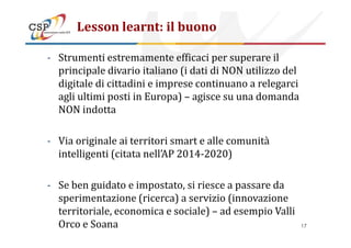 Lesson learnt: il buono
- Strumenti estremamente efficaci per superare il
principale divario italiano (i dati di NON utilizzo del
digitale di cittadini e imprese continuano a relegarci
agli ultimi posti in Europa) – agisce su una domanda
NON indotta
- Via originale ai territori smart e alle comunità
intelligenti (citata nell’AP 2014-2020)
- Se ben guidato e impostato, si riesce a passare da
sperimentazione (ricerca) a servizio (innovazione
territoriale, economica e sociale) – ad esempio Valli
Orco e Soana 17
 